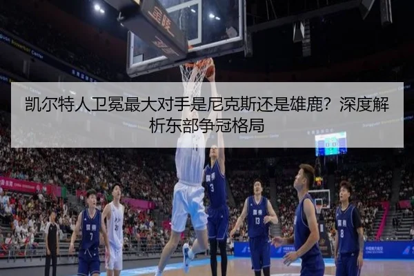 凯尔特人卫冕最大对手是尼克斯还是雄鹿？深度解析东部争冠格局